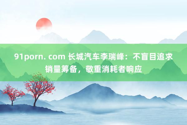 91porn. com 长城汽车李瑞峰：不盲目追求销量筹备，敬重消耗者响应