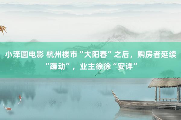 小泽圆电影 杭州楼市“大阳春”之后，购房者延续“躁动”，业主徐徐“安详”