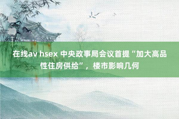 在线av hsex 中央政事局会议首提“加大高品性住房供给”，楼市影响几何