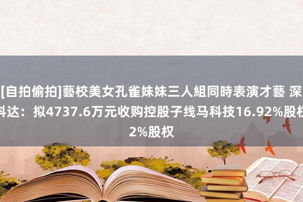 [自拍偷拍]藝校美女孔雀妹妹三人組同時表演才藝 深科达：拟4737.6万元收购控股子线马科技16.92%股权