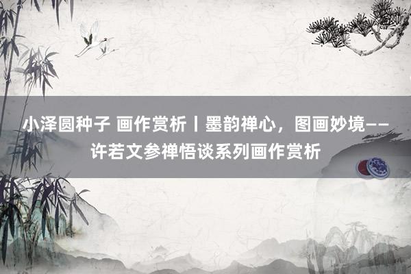 小泽圆种子 画作赏析丨墨韵禅心，图画妙境——许若文参禅悟谈系列画作赏析