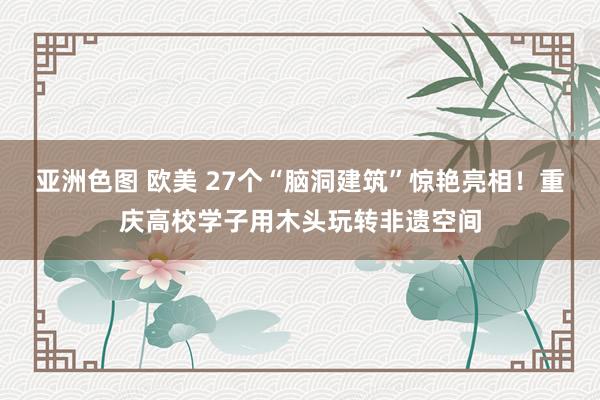 亚洲色图 欧美 27个“脑洞建筑”惊艳亮相！重庆高校学子用木头玩转非遗空间