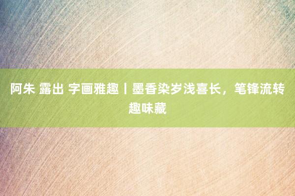 阿朱 露出 字画雅趣丨墨香染岁浅喜长，笔锋流转趣味藏