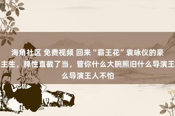海角社区 免费视频 回来“霸王花”袁咏仪的豪横东谈主生，脾性直截了当，管你什么大腕照旧什么导演王人不