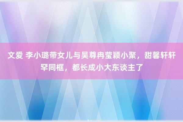 文爱 李小璐带女儿与吴尊冉莹颖小聚，甜馨轩轩罕同框，都长成小大东谈主了