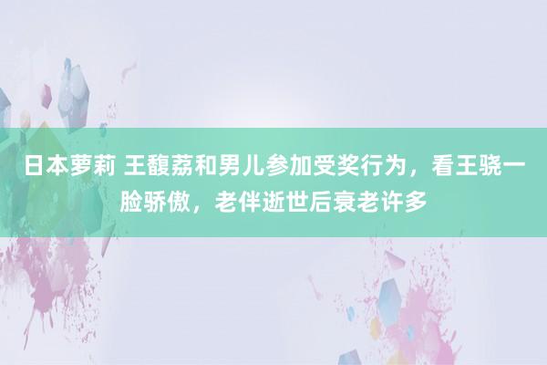 日本萝莉 王馥荔和男儿参加受奖行为，看王骁一脸骄傲，老伴逝世后衰老许多
