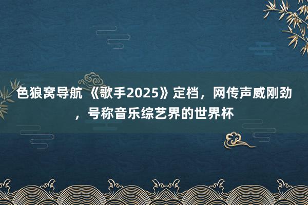 色狼窝导航 《歌手2025》定档，网传声威刚劲，号称音乐综艺界的世界杯