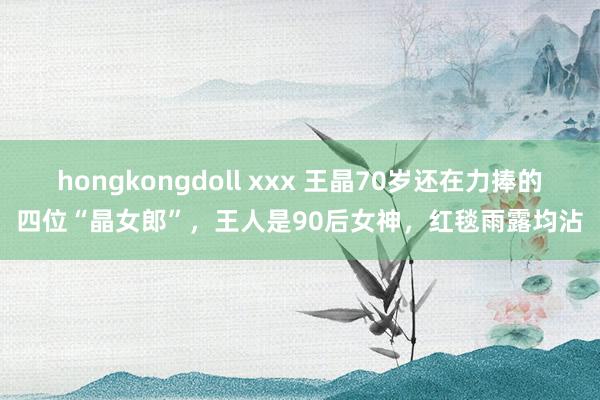 hongkongdoll xxx 王晶70岁还在力捧的四位“晶女郎”，王人是90后女神，红毯雨露均沾