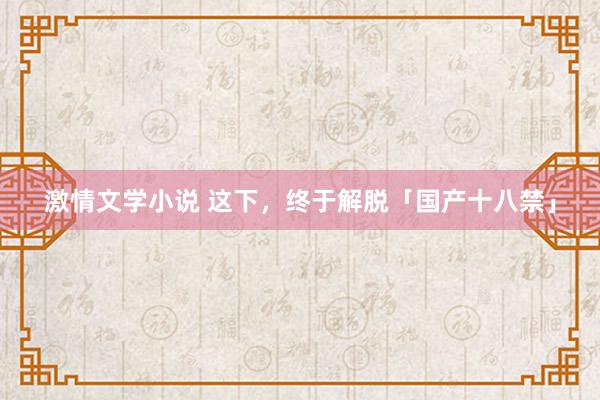 激情文学小说 这下，终于解脱「国产十八禁」