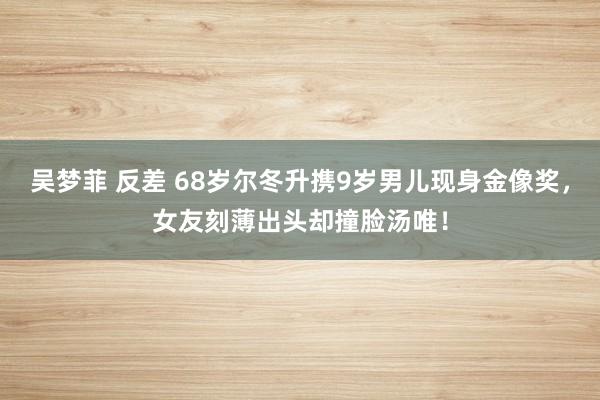 吴梦菲 反差 68岁尔冬升携9岁男儿现身金像奖，女友刻薄出头却撞脸汤唯！