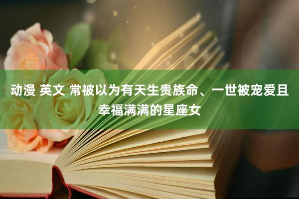 动漫 英文 常被以为有天生贵族命、一世被宠爱且幸福满满的星座女