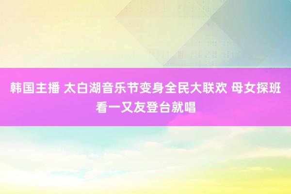 韩国主播 太白湖音乐节变身全民大联欢 母女探班看一又友登台就唱